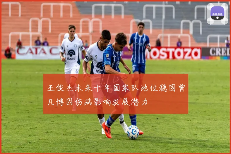 王俊杰未来十年国家队地位稳固曾凡博因伤病影响发展潜力