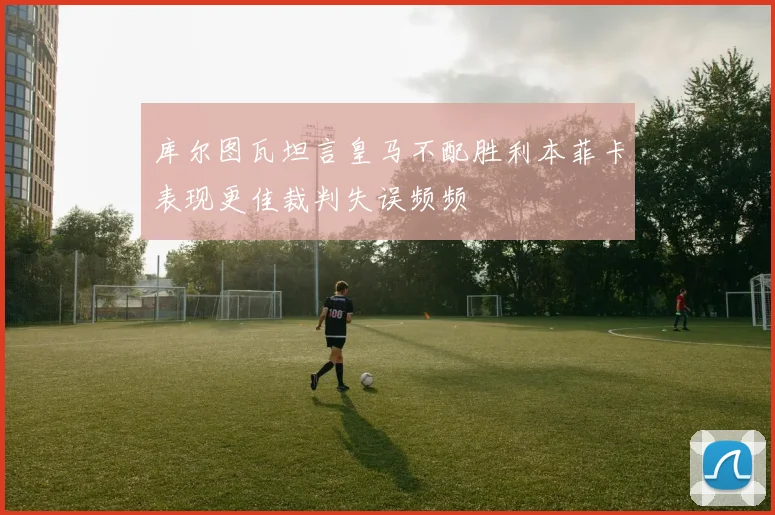 库尔图瓦坦言皇马不配胜利本菲卡表现更佳裁判失误频频