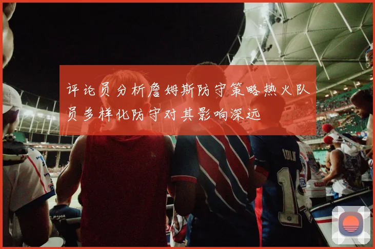 评论员分析詹姆斯防守策略热火队员多样化防守对其影响深远