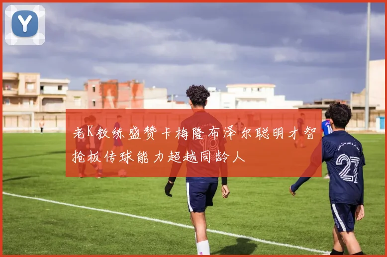 老K教练盛赞卡梅隆布泽尔聪明才智抢板传球能力超越同龄人