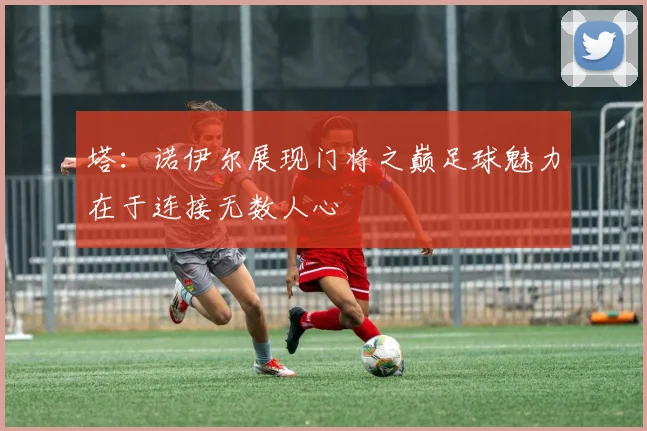 塔：诺伊尔展现门将之巅足球魅力在于连接无数人心