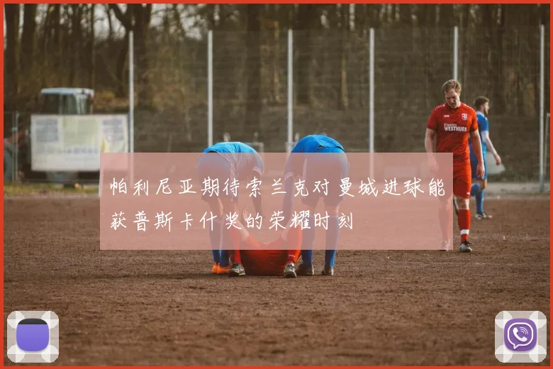 帕利尼亚期待索兰克对曼城进球能获普斯卡什奖的荣耀时刻