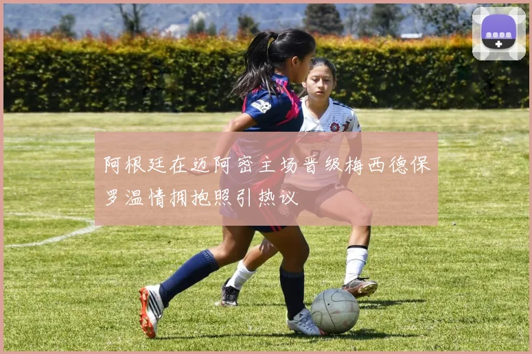 阿根廷在迈阿密主场晋级梅西德保罗温情拥抱照引热议