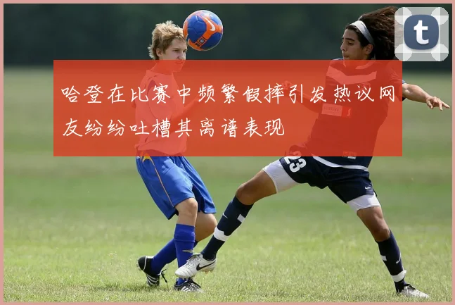 哈登在比赛中频繁假摔引发热议网友纷纷吐槽其离谱表现