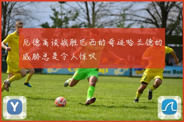 厄德高谈战胜巴西的奇迹哈兰德的威胁总是令人惊叹