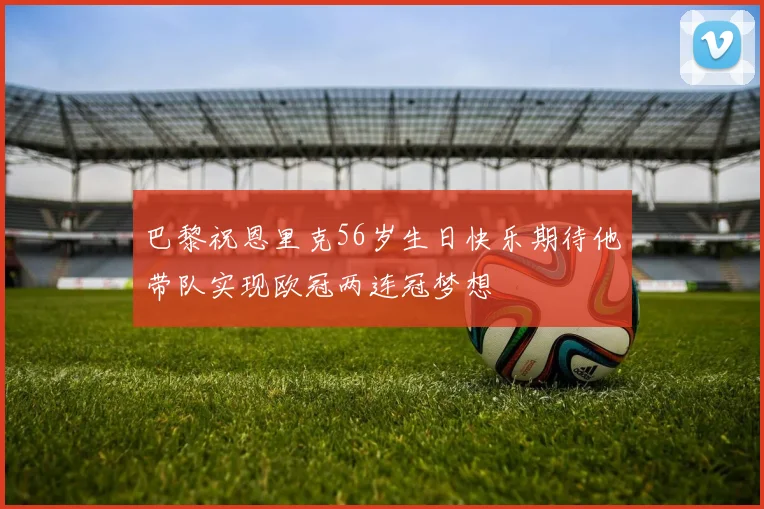 巴黎祝恩里克56岁生日快乐期待他带队实现欧冠两连冠梦想