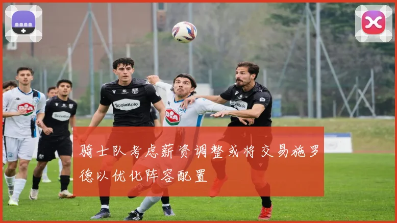 骑士队考虑薪资调整或将交易施罗德以优化阵容配置