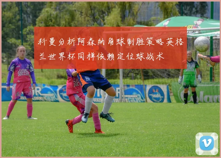 科曼分析阿森纳角球制胜策略英格兰世界杯同样依赖定位球战术