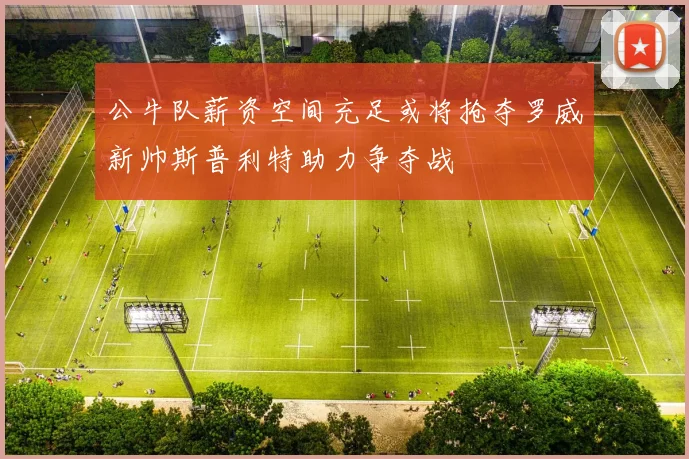 公牛队薪资空间充足或将抢夺罗威新帅斯普利特助力争夺战