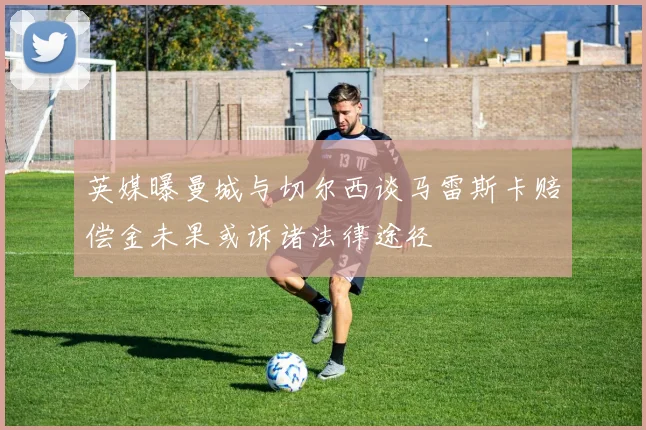 英媒曝曼城与切尔西谈马雷斯卡赔偿金未果或诉诸法律途径