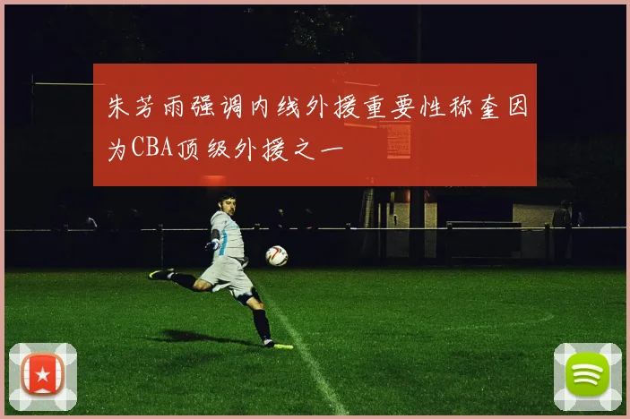朱芳雨强调内线外援重要性称奎因为CBA顶级外援之一