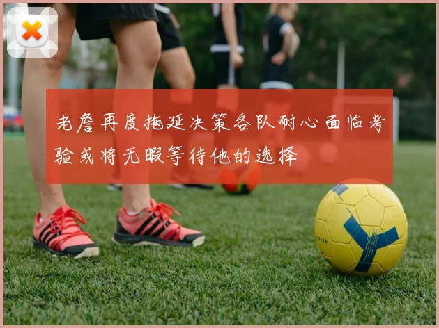 老詹再度拖延决策各队耐心面临考验或将无暇等待他的选择