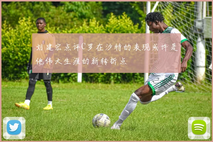 刘建宏点评C罗在沙特的表现或许是他伟大生涯的新转折点