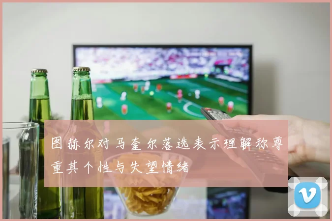 图赫尔对马奎尔落选表示理解称尊重其个性与失望情绪