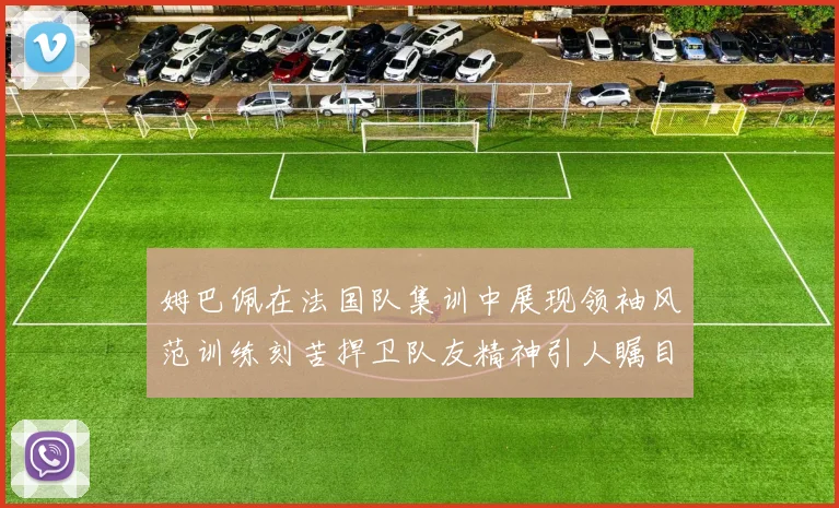姆巴佩在法国队集训中展现领袖风范训练刻苦捍卫队友精神引人瞩目