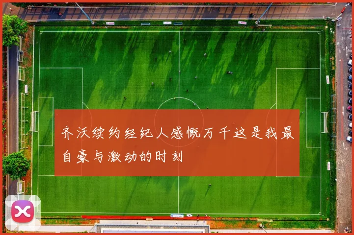 齐沃续约经纪人感慨万千这是我最自豪与激动的时刻
