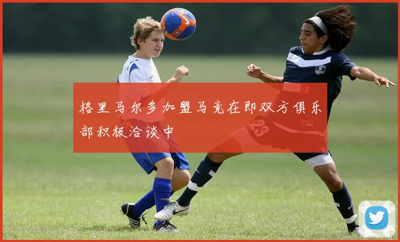 格里马尔多加盟马竞在即双方俱乐部积极洽谈中