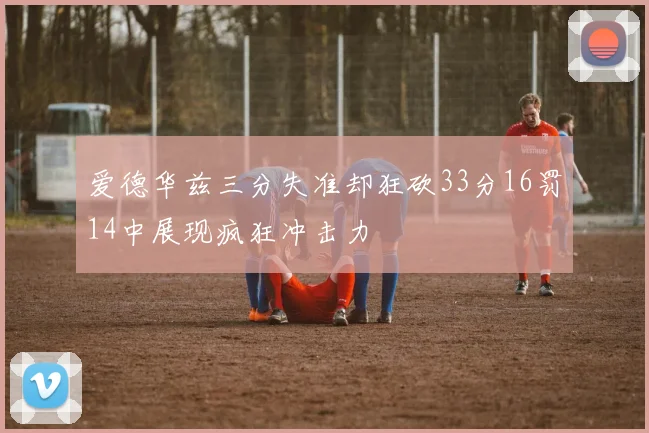 爱德华兹三分失准却狂砍33分16罚14中展现疯狂冲击力