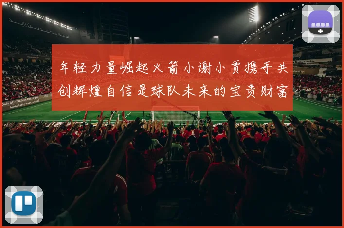 年轻力量崛起火箭小谢小贾携手共创辉煌自信是球队未来的宝贵财富