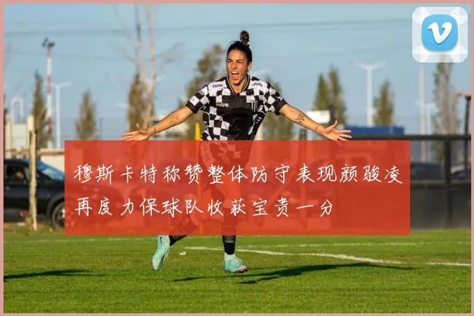 穆斯卡特称赞整体防守表现颜骏凌再度力保球队收获宝贵一分
