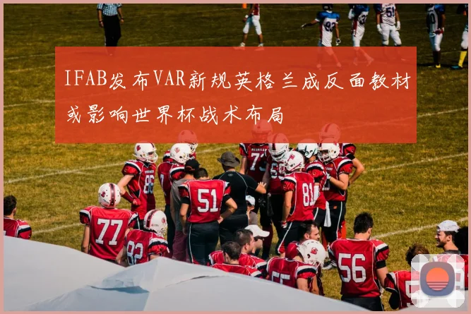 IFAB发布VAR新规英格兰成反面教材或影响世界杯战术布局