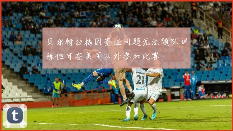 贝尔特拉梅因签证问题无法随队训练但可在美国以外参加比赛